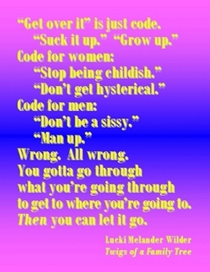 "Get over it" is just code.  "Suck it up." "Grow up."  Code for women: "Stop being childish." "Don't get hysterical."  Code for men: "Don't be a sissy." "Man up."  Wrong. All wrong. You gotta go through what you're going through to get to where you're going to. THEN you can let it go. #GoThroughIt #LetItGo #TwigsOfAFamilyTree